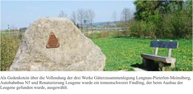 Als Gedenkstein über die Vollendung der drei Werke Güterzusammenlegung Lengnau-Pieterlen-Meinsiberg, Autobahnbau N5 und Renaturierung Leugene wurde ein tonnenschwerer Findling, der beim Ausbau der Leugene gefunden wurde, ausgewählt.