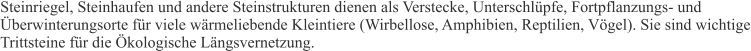 Steinriegel, Steinhaufen und andere Steinstrukturen dienen als Verstecke, Unterschlüpfe, Fortpflanzungs- und Überwinterungsorte für viele wärmeliebende Kleintiere (Wirbellose, Amphibien, Reptilien, Vögel). Sie sind wichtige Trittsteine für die Ökologische Längsvernetzung.